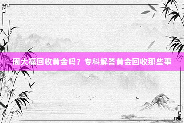 周大福回收黄金吗？专科解答黄金回收那些事