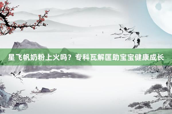 星飞帆奶粉上火吗？专科瓦解匡助宝宝健康成长