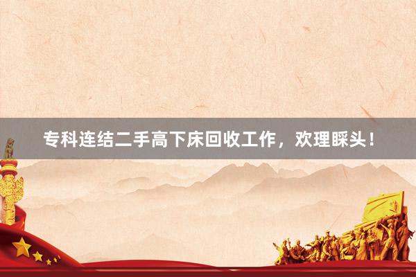 专科连结二手高下床回收工作，欢理睬头！