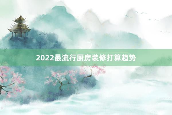 2022最流行厨房装修打算趋势
